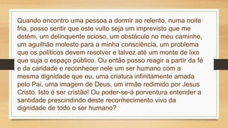Quando encontro uma pessoa a dormir ao relento, numa noite
fria, posso sentir que este vulto seja um imprevisto que me
detém, um delinquente ocioso, um obstáculo no meu caminho,
um aguilhão molesto para a minha consciência, um problema
que os políticos devem resolver e talvez até um monte de lixo
que suja o espaço público. Ou então posso reagir a partir da fé
e da caridade e reconhecer nele um ser humano com a
mesma dignidade que eu, uma criatura infinitamente amada
pelo Pai, uma imagem de Deus, um irmão redimido por Jesus
Cristo. Isto é ser cristão! Ou poder-se-á porventura entender a
santidade prescindindo deste reconhecimento vivo da
dignidade de todo o ser humano?
 