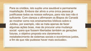 Para os cristãos, isto supõe uma saudável e permanente
insatisfação. Embora dar alívio a uma única pessoa já
justificasse todos os nossos esforços, para nós isso não é
suficiente. Com clareza o afirmaram os Bispos do Canadá
ao mostrar como nos ensinamentos bíblicos sobre o
Jubileu, por exemplo, não se trata apenas de fazer
algumas ações boas, mas de procurar uma mudança
social: «para que fossem libertadas também as gerações
futuras, o objetivo proposto era claramente o
restabelecimento de sistemas sociais e económicos justos,
a fim de que não pudesse haver mais exclusão».
 
