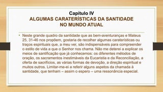 Capítulo IV
ALGUMAS CARATERÍSTICAS DA SANTIDADE
NO MUNDO ATUAL
• Neste grande quadro da santidade que as bem-aventuranças e Mateus
25, 31-46 nos propõem, gostaria de recolher algumas caraterísticas ou
traços espirituais que, a meu ver, são indispensáveis para compreender
o estilo de vida a que o Senhor nos chama. Não me deterei a explicar os
meios de santificação que já conhecemos: os diferentes métodos de
oração, os sacramentos inestimáveis da Eucaristia e da Reconciliação, a
oferta de sacrifícios, as várias formas de devoção, a direção espiritual e
muitos outros. Limitar-me-ei a referir alguns aspetos da chamada à
santidade, que tenham – assim o espero – uma ressonância especial.
 