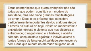 Estas caraterísticas que quero evidenciar não são
todas as que podem constituir um modelo de
santidade, mas são cinco grandes manifestações
do amor a Deus e ao próximo, que considero
particularmente importantes devido a alguns riscos
e limites da cultura de hoje. Nesta se manifestam: a
ansiedade nervosa e violenta que nos dispersa e
enfraquece; o negativismo e a tristeza; a acédia
cómoda, consumista e egoísta; o individualismo e
tantas formas de falsa espiritualidade sem encontro
com Deus que reinam no mercado religioso atual.
 