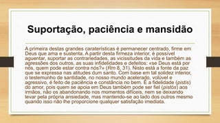 Suportação, paciência e mansidão
A primeira destas grandes caraterísticas é permanecer centrado, firme em
Deus que ama e sustenta. A partir desta firmeza interior, é possível
aguentar, suportar as contrariedades, as vicissitudes da vida e também as
agressões dos outros, as suas infidelidades e defeitos: «se Deus está por
nós, quem pode estar contra nós?» (Rm 8, 31). Nisto está a fonte da paz
que se expressa nas atitudes dum santo. Com base em tal solidez interior,
o testemunho de santidade, no nosso mundo acelerado, volúvel e
agressivo, é feito de paciência e constância no bem. É a fidelidade (pistis)
do amor, pois quem se apoia em Deus também pode ser fiel (pistós) aos
irmãos, não os abandonando nos momentos difíceis, nem se deixando
levar pela própria ansiedade, mas mantendo-se ao lado dos outros mesmo
quando isso não lhe proporcione qualquer satisfação imediata.
 