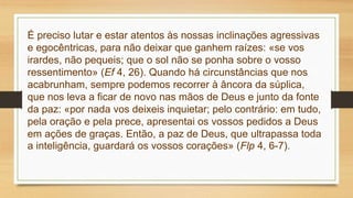 É preciso lutar e estar atentos às nossas inclinações agressivas
e egocêntricas, para não deixar que ganhem raízes: «se vos
irardes, não pequeis; que o sol não se ponha sobre o vosso
ressentimento» (Ef 4, 26). Quando há circunstâncias que nos
acabrunham, sempre podemos recorrer à âncora da súplica,
que nos leva a ficar de novo nas mãos de Deus e junto da fonte
da paz: «por nada vos deixeis inquietar; pelo contrário: em tudo,
pela oração e pela prece, apresentai os vossos pedidos a Deus
em ações de graças. Então, a paz de Deus, que ultrapassa toda
a inteligência, guardará os vossos corações» (Flp 4, 6-7).
 
