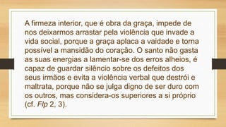 A firmeza interior, que é obra da graça, impede de
nos deixarmos arrastar pela violência que invade a
vida social, porque a graça aplaca a vaidade e torna
possível a mansidão do coração. O santo não gasta
as suas energias a lamentar-se dos erros alheios, é
capaz de guardar silêncio sobre os defeitos dos
seus irmãos e evita a violência verbal que destrói e
maltrata, porque não se julga digno de ser duro com
os outros, mas considera-os superiores a si próprio
(cf. Flp 2, 3).
 