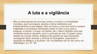 A luta e a vigilância
• Não se trata apenas de uma luta contra o mundo e a mentalidade
mundana, que nos engana, atordoa e torna medíocres sem
empenhamento e sem alegria. Nem se reduz a uma luta contra a própria
fragilidade e as próprias inclinações (cada um tem a sua: para a
preguiça, a luxúria, a inveja, os ciúmes, etc.). Mas é também uma luta
constante contra o demónio, que é o príncipe do mal. O próprio Jesus
celebra as nossas vitórias. Alegrava-Se quando os seus discípulos
conseguiam fazer avançar o anúncio do Evangelho, superando a
oposição do Maligno, e exultava: «Eu via Satanás cair do céu como um
relâmpago» (Lc 10, 18).
 