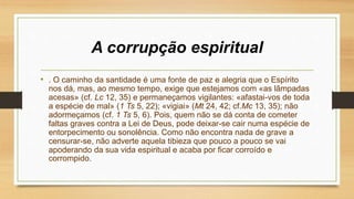A corrupção espiritual
• . O caminho da santidade é uma fonte de paz e alegria que o Espírito
nos dá, mas, ao mesmo tempo, exige que estejamos com «as lâmpadas
acesas» (cf. Lc 12, 35) e permaneçamos vigilantes: «afastai-vos de toda
a espécie de mal» (1 Ts 5, 22); «vigiai» (Mt 24, 42; cf.Mc 13, 35); não
adormeçamos (cf. 1 Ts 5, 6). Pois, quem não se dá conta de cometer
faltas graves contra a Lei de Deus, pode deixar-se cair numa espécie de
entorpecimento ou sonolência. Como não encontra nada de grave a
censurar-se, não adverte aquela tibieza que pouco a pouco se vai
apoderando da sua vida espiritual e acaba por ficar corroído e
corrompido.
 