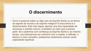 O discernimento
• Como é possível saber se algo vem do Espírito Santo ou se deriva
do espírito do mundo e do espírito maligno? A única forma é o
discernimento. Este não requer apenas uma boa capacidade de
raciocinar e sentido comum, é também um dom que é preciso
pedir. Se o pedirmos com confiança ao Espírito Santo e, ao mesmo
tempo, nos esforçarmos por cultivá-lo com a oração, a reflexão, a
leitura e o bom conselho, poderemos certamente crescer nesta
capacidade espiritual.
 