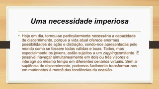 Uma necessidade imperiosa
• Hoje em dia, tornou-se particularmente necessária a capacidade
de discernimento, porque a vida atual oferece enormes
possibilidades de ação e distração, sendo-nos apresentadas pelo
mundo como se fossem todas válidas e boas. Todos, mas
especialmente os jovens, estão sujeitos a um zappingconstante. É
possível navegar simultaneamente em dois ou três visores e
interagir ao mesmo tempo em diferentes cenários virtuais. Sem a
sapiência do discernimento, podemos facilmente transformar-nos
em marionetes à mercê das tendências da ocasião.
 