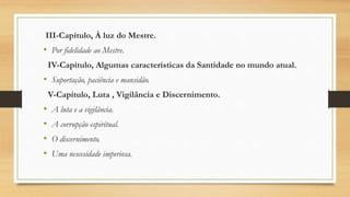 III-Capítulo, À luz do Mestre.
• Por fidelidade ao Mestre.
IV-Capítulo, Algumas características da Santidade no mundo atual.
• Suportação, paciência e mansidão.
V-Capítulo, Luta , Vigilância e Discernimento.
• A luta e a vigilância.
• A corrupção espiritual.
• O discernimento.
• Uma nescesidade imperiosa.
 
