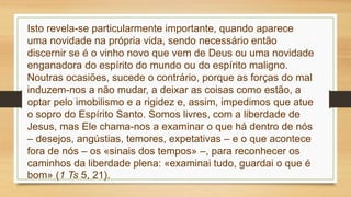 Isto revela-se particularmente importante, quando aparece
uma novidade na própria vida, sendo necessário então
discernir se é o vinho novo que vem de Deus ou uma novidade
enganadora do espírito do mundo ou do espírito maligno.
Noutras ocasiões, sucede o contrário, porque as forças do mal
induzem-nos a não mudar, a deixar as coisas como estão, a
optar pelo imobilismo e a rigidez e, assim, impedimos que atue
o sopro do Espírito Santo. Somos livres, com a liberdade de
Jesus, mas Ele chama-nos a examinar o que há dentro de nós
– desejos, angústias, temores, expetativas – e o que acontece
fora de nós – os «sinais dos tempos» –, para reconhecer os
caminhos da liberdade plena: «examinai tudo, guardai o que é
bom» (1 Ts 5, 21).
 