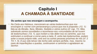 Capítulo I
A CHAMADA À SANTIDADE
Os santos que nos encorajam e acompanha.
• Na Carta aos Hebreus, mencionam-se várias testemunhas que nos
encorajam a «correr com perseverança a prova que nos é proposta» (12, 1):
fala-se de Abraão, Sara, Moisés, Gedeão e vários outros (cf. cap. 11). Mas,
sobretudo somos convidados a reconhecer-nos «circundados de tal nuvem
de testemunhas» (12, 1), que incitam a não deter-nos no caminho, que nos
estimulam a continuar a correr para a meta. E, entre tais testemunhas, podem
estar a nossa própria mãe, uma avó ou outras pessoas próximas de nós (cf. 2
Tm 1, 5). A sua vida talvez não tenha sido sempre perfeita, mas, mesmo no
meio de imperfeições e quedas, continuaram a caminhar e agradaram ao
Senhor.
 
