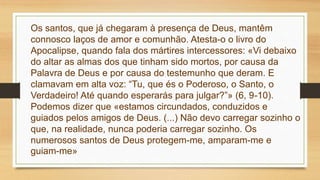 Os santos, que já chegaram à presença de Deus, mantêm
connosco laços de amor e comunhão. Atesta-o o livro do
Apocalipse, quando fala dos mártires intercessores: «Vi debaixo
do altar as almas dos que tinham sido mortos, por causa da
Palavra de Deus e por causa do testemunho que deram. E
clamavam em alta voz: “Tu, que és o Poderoso, o Santo, o
Verdadeiro! Até quando esperarás para julgar?”» (6, 9-10).
Podemos dizer que «estamos circundados, conduzidos e
guiados pelos amigos de Deus. (...) Não devo carregar sozinho o
que, na realidade, nunca poderia carregar sozinho. Os
numerosos santos de Deus protegem-me, amparam-me e
guiam-me»
 