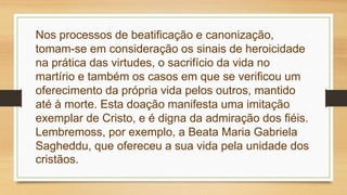 Nos processos de beatificação e canonização,
tomam-se em consideração os sinais de heroicidade
na prática das virtudes, o sacrifício da vida no
martírio e também os casos em que se verificou um
oferecimento da própria vida pelos outros, mantido
até à morte. Esta doação manifesta uma imitação
exemplar de Cristo, e é digna da admiração dos fiéis.
Lembremoss, por exemplo, a Beata Maria Gabriela
Sagheddu, que ofereceu a sua vida pela unidade dos
cristãos.
 