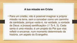 A tua missão em Cristo
• Para um cristão, não é possível imaginar a própria
missão na terra, sem a conceber como um caminho
de santidade, porque «esta é, na verdade, a vontade
de Deus: a [nossa] santificação» (1 Ts 4, 3). Cada
santo é uma missão; é um projeto do Pai que visa
refletir e encarnar, num momento determinado da
história, um aspeto do Evangelho.
 