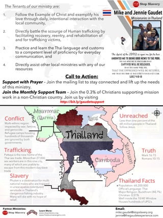 Email:
mike.gaudet@stopslavery.org
jennie@thegaudetexperience.com
Mike and Jennie Gaudet
Missionaries in Thailand
Call to Action:
Support with Prayer – Join the mailing list to stay connected and lift up the needs
of this ministry.
Join the Monthly Support Team – Join the 0.3% of Christians supporting mission
work in a non-Christian country. Join us by visiting
http://bit.ly/gaudetsupport
The Tenants of our ministry are:
1. Follow the Example of Christ and exemplify his
love through daily, intentional interaction with the
local community,
2. Directly battle the scourge of Human trafficking by
facilitating recovery, reentry, and rehabilitation of
and for trafficking victims,
3. Practice and learn the Thai language and customs
to a competent level of proficiency for everyday
communication, and
4. Directly assist other local ministries with any of our
resources
 
