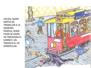 UN DIA, QUAN
SORTIA DE
TREBALLAR A LA
SAGRADA
FAMÍLIA, SENSE
FIXAR-SE GAIRE,
VA TRAVESSAR EL
CARRER I UN
TRAMVIA EL VA
ATROPELLAR.
 