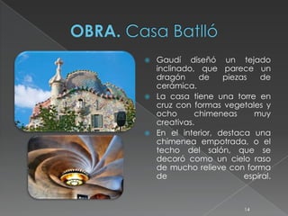    Gaudí diseñó un tejado
    inclinado, que parece un
    dragón     de    piezas   de
    cerámica.
   La casa tiene una torre en
    cruz con formas vegetales y
    ocho      chimeneas     muy
    creativas.
   En el interior, destaca una
    chimenea empotrada, o el
    techo del salón, que se
    decoró como un cielo raso
    de mucho relieve con forma
    de                    espiral.



                           14
 
