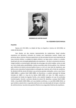 BIOGRAFIA DE ANTONI GAUDÍ
Por: ROSEMERI COLPO PAPALIA
Arquiteto
Nasceu em 25-6-1852, na cidade de Reus na Espanha e morreu em 10-6-1926, na
cidade de Barcelona.
Sem dúvida, um dos maiores representantes do modernismo. Gaudí estudou
arquitetura em Barcelona, entrando em contato com importantes mestres. Desde suas
primeiras obras, mostrou interesse especial por um dos princípios formais mais importantes da
nova corrente artística: a unidade do objeto artístico e os laços entre o artista e o artesão.
Gaudí parte de uma concepção globalizadora da arquitetura – ela não é unicamente estrutura,
integra também a ornamentação. Admirador da arte grega e do estilo mudéjar, sentiu-se cada
vez mais atraído pelas possibilidades criativas assumidas pelas formas góticas. Seu interesse
pela melhoria do sistema estrutural gótico levou-o a criar um novo tipo de arquitetura, que
definiu como naturalista fundamentada na utilização dos materiais até o limite da resistência.
Da década de 80 do século XIX datam suas primeiras grandes realizações, como a casa Vicens
(1883-1888) e o palácio Güell (1885-1889), em Barcelona; e o palácio episcopal de Astorga
(iniciado em 1887) e a Casa de los Boines (1891-1892), em Léon. Em 1883, assumiu a
continuação do templo da Sagrada Família, uma catedral neogótica em que fez profundas
transformações. Durante a primeira década do século XX, desenhou o parque Güell (1990-
1914), a Casa Batlló (1904-1906), com seus balcões curvilíneos, e a casa Milà (1906-1912), na
qual combina a planta livre e as grandes aberturas com uma decoração de terraços e chaminés
de cerâmica branca. Sua obra teve grande influência nas vanguardas históricas da arquitetura.
 