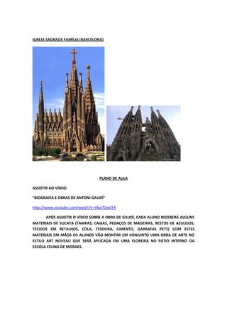 IGREJA SAGRADA FAMÍLIA (BARCELONA)
PLANO DE AULA
ASSISTIR AO VÍDEO:
“BIOGRAFIA E OBRAS DE ANTONI GAUDÍ”
http://www.youtube.com/watch?v=V6sJ7JJeUF4
APÓS ASSISTIR O VÍDEO SOBRE A OBRA DE GAUDÍ, CADA ALUNO RECEBERÁ ALGUNS
MATERIAIS DE SUCATA (TAMPAS, CAIXAS, PEDAÇOS DE MADEIRAS, RESTOS DE AZULEJOS,
TECIDOS EM RETALHOS, COLA, TESOURA, CIMENTO, GARRAFAS PETS) COM ESTES
MATERIAIS EM MÃOS OS ALUNOS VÃO MONTAR EM CONJUNTO UMA OBRA DE ARTE NO
ESTILO ART NOVEAU QUE SERÁ APLICADA EM UMA FLOREIRA NO PÁTIO INTERNO DA
ESCOLA CELINA DE MORAES.
 