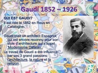 QUI EST GAUDí?
Il est née le 1852 en Reus en
Catalogne.
Gaudí etait un architect Espagnol,
qui est encore reconnu pour son
style d’architecture qui s’appel
‘Modernisme Catalan’.
Le travail de Gaudí a été influencé
par ses 3 grand passions:
l'architecture, la nature et la
religion.
Gaudí 1852 – 1926
 