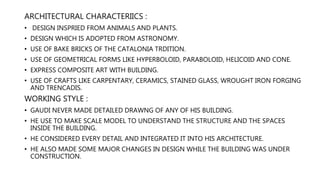 ARCHITECTURAL CHARACTERIICS :
• DESIGN INSPRIED FROM ANIMALS AND PLANTS.
• DESIGN WHICH IS ADOPTED FROM ASTRONOMY.
• USE OF BAKE BRICKS OF THE CATALONIA TRDITION.
• USE OF GEOMETRICAL FORMS LIKE HYPERBOLOID, PARABOLOID, HELICOID AND CONE.
• EXPRESS COMPOSITE ART WITH BUILDING.
• USE OF CRAFTS LIKE CARPENTARY, CERAMICS, STAINED GLASS, WROUGHT IRON FORGING
AND TRENCADIS.
WORKING STYLE :
• GAUDI NEVER MADE DETAILED DRAWNG OF ANY OF HIS BUILDING.
• HE USE TO MAKE SCALE MODEL TO UNDERSTAND THE STRUCTURE AND THE SPACES
INSIDE THE BUILDING.
• HE CONSIDERED EVERY DETAIL AND INTEGRATED IT INTO HIS ARCHITECTURE.
• HE ALSO MADE SOME MAJOR CHANGES IN DESIGN WHILE THE BUILDING WAS UNDER
CONSTRUCTION.
 