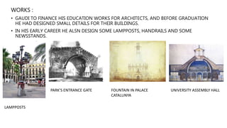 WORKS :
• GAUDI TO FINANCE HIS EDUCATION WORKS FOR ARCHITECTS, AND BEFORE GRADUATION
HE HAD DESIGNED SMALL DETAILS FOR THEIR BUILDINGS.
• IN HIS EARLY CAREER HE ALSN DESIGN SOME LAMPPOSTS, HANDRAILS AND SOME
NEWSSTANDS.
LAMPPOSTS
PARK’S ENTRANCE GATE FOUNTAIN IN PALACE
CATALUNYA
UNIVERSITY ASSEMBLY HALL
 
