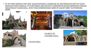 • AT THE PARIS WORLD’S FAIR 1878 GAUDÍ DISPLAYED A SHOWCASE HE HAD PRODUCED FOR THE GLOVE
MANUFACTURER COMELLA. ITS FUNCTIONAL AND AESTHETIC MODERNISTA DESIGN IMPRESSED CATALAN
INDUSTRIALIST EUSEBI GÜELL, WHO THEN COMMISSIONED SOME OF GAUDÍ'S MOST OUTSTANDING
WORK
CHURCH OF
COLÒNIA GÜELL
CELLER GÜELL
 