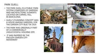 PARK GUELL:
• THE PARK GUELL IS A PUBLIC PARK
SYSTEM COMPOSED OF GARDENS
AND ARCHITECTONIC ELEMENTS
LOCATED ON CARMEL HILL,
IN BARCELONA.
• GUELL’S PLANNING CONCEPT WAS
A HOUSE AMONG GARDENS, FOR
THE GARDEN CITY BUILT IN 1914
• THE PARK WAS ORIGINALLY PART
OF A COMMERCIALLY
UNSUCCESSFUL HOUSING SITE
• IT WAS INSPIRED BY THE
ENGLISH GARDEN CITY
MOVEMENT
 