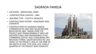 SAGRADA FAMILIA
• LOCATION – BARCELONA, SPAIN
• CONSTRUCTION STARTED – 1882
• BUILDING TYPE – CHUTCH, BASALICA
• CONSTRUCTION SYSTEM – MASONARY AND
CONCRETE
• CONSTRUCTION OF SAGRADA FAMILIA
COMMENCED IN 1882 AND GAUDÍ BECAME
INVOLVED IN 1883, TAKING OVER THE
PROJECT AND TRANSFORMING IT WITH HIS
ARCHITECTURAL AND ENGINEERING STYLE,
COMBINING GOTHIC AND CURVILINEAR ART
NOUVEAU FORMS. GAUDÍ DEVOTED HIS LAST
YEARS TO THE PROJECT, AND AT THE TIME OF
HIS DEATH AT AGE 73 IN 1926, LESS THAN A
QUARTER OF THE PROJECT WAS COMPLETE
 