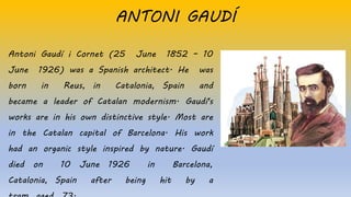 Antoni Gaudí i Cornet (25 June 1852 – 10
June 1926) was a Spanish architect. He was
born in Reus, in Catalonia, Spain and
became a leader of Catalan modernism. Gaudí's
works are in his own distinctive style. Most are
in the Catalan capital of Barcelona. His work
had an organic style inspired by nature. Gaudí
died on 10 June 1926 in Barcelona,
Catalonia, Spain after being hit by a
ANTONI GAUDÍ
 