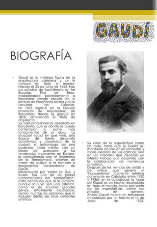 BIOGRAFÍA Gaudí es la máxima figura de la arquitectura catalana y se le conoce en todo el mundo. Nacido el 25 de junio de 1852, hizo sus estudios de bachillerato en las Escuelas Pías de Reus, trasladándose posteriormente a Barcelona donde estudió en el Instituto de Enseñanza Media y en la Facultad de Ciencias. En 1873 ingresa en la Escuela provincial de Arquitectura de Barcelona, donde se graduó en 1878, obteniendo el título de arquitecto. Su vida profesional se desarrolló en Barcelona, que es donde se puede contemplar la parte mas fundamental de su obra.  La situación social en que vivió, una época de fuerte desarrollo económico y urbanístico de la ciudad, el patronazgo de una poderosa clase media con un deseo de acercarse a las tendencias imperantes en Europa, la coincidencia con el fenómeno de la "Renaixença", sirvieron de caldo de cultivo a la fantasía e imaginación desbordante de Gaudí. Influenciado por Viollet Le Duc y Ruskin, fue uno de los pilares fundamentales del "Modernismo", estilo dentro del que se le clasifica, aunque la suya sea una estética, como la de muchos grandes genios, difícilmente clasificable, siendo muchas las opiniones que lo incluyen dentro de otras corrientes artísticas. Su visión de la arquitectura como un todo, hace que su huella se  manifieste no solo en las fachadas y zonas externas de sus edificios, sino en los interiores que denotan un intenso trabajo que desarrolló con la colaboración de numerosos artesanos. Después de los tiempos de olvido y de critica que generó el "Noucentisme" (corriente artística dominante en Cataluña entre 1920 y 1936), en la actualidad, la fama de Gaudí es un hecho reconocido en todo el mundo, tanto por parte de los especialistas, como del público en general. Antoni Gaudí muere en Barcelona atropellado por un tranvía el 10 de Junio de 1926. 