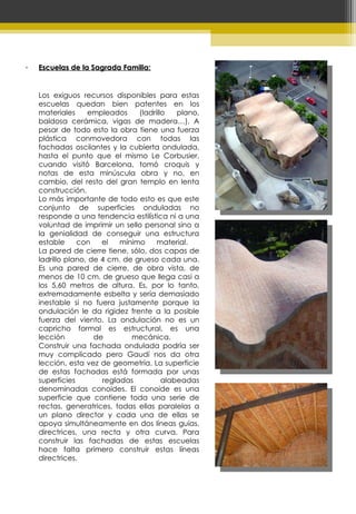 Escuelas de la Sagrada Familia: Los exiguos recursos disponibles para estas escuelas quedan bien patentes en los materiales empleados (ladrillo plano, baldosa cerámica, vigas de madera…). A pesar de todo esto la obra tiene una fuerza plástica conmovedora con todas las fachadas oscilantes y la cubierta ondulada, hasta el punto que el mismo Le Corbusier, cuando visitó Barcelona, tomó croquis y notas de esta minúscula obra y no, en cambio, del resto del gran templo en lenta construcción. Lo más importante de todo esto es que este conjunto de superficies onduladas no responde a una tendencia estilística ni a una voluntad de imprimir un sello personal sino a la genialidad de conseguir una estructura estable con el mínimo material.  La pared de cierre tiene, sólo, dos capas de ladrillo plano, de 4 cm. de grueso cada una. Es una pared de cierre, de obra vista, de menos de 10 cm. de grueso que llega casi a los 5,60 metros de altura. Es, por lo tanto, extremadamente esbelta y sería demasiado inestable si no fuera justamente porque la ondulación le da rigidez frente a la posible fuerza del viento. La ondulación no es un capricho formal es estructural, es una lección de mecánica.  Construir una fachada ondulada podría ser muy complicado pero Gaudí nos da otra lección, esta vez de geometría. La superficie de estas fachadas está formada por unas superficies regladas alabeadas denominadas conoides. El conoide es una superficie que contiene toda una serie de rectas, generatrices, todas ellas paralelas a un plano director y cada una de ellas se apoya simultáneamente en dos líneas guías, directrices, una recta y otra curva. Para construir las fachadas de estas escuelas hace falta primero construir estas líneas directrices.  