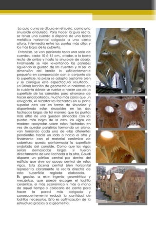   La guía curva se dibuja en el suelo, como una sinusoide ondulada. Para hacer la guía recta, se tensa una cuerda o dispone de una barra metálica horizontal colgada a una cierta altura, intermedia entre los puntos más altos y los más bajos de la cubierta.  Entonces, se van poniendo toda una serie de cuerdas, cada 10 ó 15 cm., atadas a la barra recta de arriba y hasta la sinusoide de abajo. Finalmente se van levantando las paredes siguiendo el guiado de las cuerdas y al ser la dimensión del ladrillo lo suficientemente pequeña en comparación con el conjunto de la superficie, la pieza se adapta bastante bien y se consigue este espectacular resultado.  La última lección de geometría la hallamos en la cubierta dónde se vuelve a hacer uso de la superficie de los conoides para ahorrarse de hacer encaballadas, mucho más caras que un envigado. Al recortar las fachadas en su parte superior otra vez en forma de sinusoide y disponiendo estas sinusoides en las dos fachadas largas de tal manera que los puntos más altos de una queden alineados con los puntos más bajos de la otra, las vigas de madera apoyadas sobre estas fachadas en vez de quedar paralelas formando un plano, van tomando cada una de ellas diferentes pendientes hacia un lado o hacia el otro y finalmente con el material cerámico de cobertura queda conformada la superficie ondulada del conoide. Como que las vigas serían demasiadas largas si fueran directamente de una fachada a la otra, Gaudí dispone un pórtico central por dentro del edificio que sirve de apoyo central de estas vigas. Esta jácena central bien horizontal representa claramente la recta directriz de esta superficie reglada alabeada.  Es gracias a este ingenio geométrico y mecánico, que puede escoger el ladrillo cerámico, el más económico y más a mano de aquel tiempo y colocarlo de canto para hacer la pared más delgada y consecuentemente reducir la cantidad de ladrillos necesarios. Esto es optimización de la estructura gracias a la geometría. 