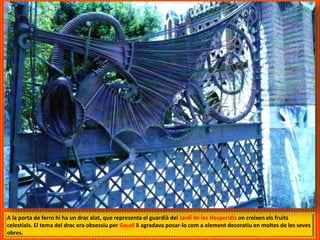 A la porta de ferro hi ha un drac alat, que representa el guardià del Jardí de les Hesperidis on creixen els fruits
celestials. El tema del drac era obsessiu per Gaudí li agradava posar-lo com a element decoratiu en moltes de les seves
obres.
 
