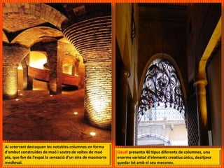 Al soterrani destaquen les notables columnes en forma
d'embut construïdes de maó i sostre de voltes de maó
pla, que fan de l'espai la sensació d'un aire de masmorra
medieval.
Gaudí presento 40 tipus diferents de columnes, una
enorme varietat d'elements creatius únics, desitjava
quedar bé amb el seu mecenes.
 