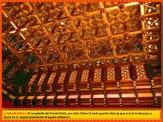 La Sala de Visites. El comptable del Comte Güell, va cridar l'atenció amb aquesta obra, ja que es tret la despesa, a
causa de la riquesa ornamental d'aquest artesanat.
 