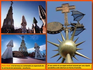 Palau Güell. A la terrassa es contempla un espectacle de
la col·lecció de xemeneies - escultures.
El seu centre és un espai vertical coronat per una cúpula
parabòlica amb obertura en forma d'estrella.
 