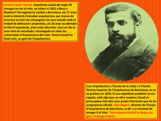 Antoni Gaudí i Cornet. Arquitecte català del segle XX
conegut en tot el món, va néixer el 1852 a Reus o
Riudons? (Tarragona) és trasllat a Barcelona, als 17 anys,
amb la intenció d'estudiar arquitectura, per manca de
recursos va tenir de compaginar els seus estudis amb el
treball de delineant i projectista, als 26 anys va obtindrà
el títol d'arquitecte, amb notes discretes. Avui en dia la
seva obra és estudiada i reconeguda en totes les
universitats d'Arquitectura del món. Antoni Gaudí ha
Estat únic, un geni de l'arquitectura.
Curs Arquitectura a l'Escola de la Llotja i a l'Escola
Tècnica Superior de l'Arquitectura de Barcelona, on es
va graduar en 1878. El seu expedient acadèmic va ser
regular, amb algú que un altre suspens; Gaudí es
preocupava més dels seus propis interessos que de les
assignatures oficials. Elies Rogent, director de l'Escola
d'Arquitectura de Barcelona, va dir a el moment de
atorgar-li el títol: "hem donat el títol d'un boig o un
geni, el temps el dirà«.
 