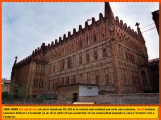 1888 18889 Col-egi Teresia al carrer Ganduxer 85-105 és la mostra més evident que amb pocs recursos. Gaudí trobava
solucions brillants. El resultat va ser d'un edifici d'una austeritat i d'una racionalitat exemplars, tant a l'interior com a
l'exterior.
 