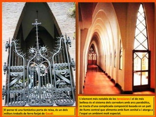 El porxo té una fantàstica porta de reixa, és un dels
millors treballs de ferro forjat de Gaudí.
L'element més notable de les teresianes i el de més
bellesa és el sistema dels corredors amb arcs parabòlics,
es tracta d'una complicada composició basada en un pati
de llums central que alimenta amb llum zenital a i atorga a
l'espai un ambient molt especial.
 