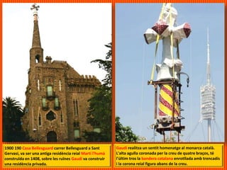 1900 190 Casa Bellesguard carrer Bellesguard a Sant
Gervasi, va ser una antiga residència reial Martí l'humà
construïda en 1408, sobre les ruïnes Gaudí va construir
una residència privada.
Gaudí realitza un sentit homenatge al monarca català.
L'alta agulla coronada per la creu de quatre braços, té
l'últim tros la bandera catalana enrotllada amb trencadís
i la corona reial figura abans de la creu.
 