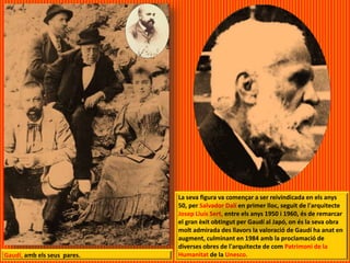 Gaudí, amb els seus pares.
La seva figura va començar a ser reivindicada en els anys
50, per Salvador Dalí en primer lloc, seguit de l'arquitecte
Josep Lluís Sert, entre els anys 1950 i 1960, és de remarcar
el gran èxit obtingut per Gaudí al Japó, on és la seva obra
molt admirada des llavors la valoració de Gaudí ha anat en
augment, culminant en 1984 amb la proclamació de
diverses obres de l'arquitecte de com Patrimoni de la
Humanitat de la Unesco.
 