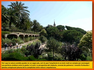 Tot i que la natura sembla quedar en un segon pla, cert és que l'arquitecte la va tenir molt en compte per aconseguir
una perfecta simbiosi entre la pedra i el verd. La perspectiva del viaducte, coronat de palmeres i revestit d'arbustos i
plantes entapissant plasma bé la complicitat entre natura i arquitectura.
 