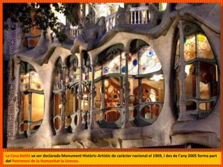 La Casa Batlló va ser declarada Monument Històric-Artístic de caràcter nacional el 1969, i des de l'any 2005 forma part
del Patrimoni de la Humanitat la Unesco.
 