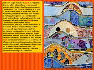 En la seva etapa d'estudiant, Gaudí va freqüentar
diversos tallers artesanals, on va aprendre els
aspectes bàsics de tots els oficis relacionats amb
l'arquitectura, com l'escultura, la fusteria, la forja,
la vidriera, la ceràmica, el modelat en guix, etc.
Així mateix, va saber assimilar els nous avenços
tecnològics, incorporant a la seva tècnica la
construcció en ferro o en formigó armat. Tot això
es va deure a la visió global que Gaudí tenia de
l'arquitectura com a obra de disseny
multifuncional, en la qual havia d'elaborar fins al
més mínim detall en un conjunt compenetrat i
proporcionat. Aquests coneixements li van
permetre no només dedicar-se a seus projectes
arquitectònics, sinó dissenyar igualment tots els
elements de les obres que creava, des del mobiliari
fins a la il·luminació o els acabats en forja de ferro.
Gaudí també va ser un innovador en el terreny dels
oficis artesanals, ideant noves solucions tècniques
o decoratives amb els materials que utilitzava, com
ara la seva forma de dissenyar aplacats en
ceràmica feta amb peces de rebuig ("trencadís"),
en combinacions originals i fantasioses.
 