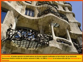 La Casa Milà. Al poden apreciar uns bells balcons de formes vegetals realitzades en ferro forjat. Va ser declarada
Monument Històric-Artístic de caràcter nacional el 1969, i el 1984 la Unesco la va incloure dins del Lloc Patrimoni de la
Humanitat
 