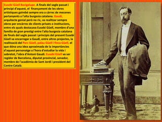 Eusebi Güell Bacigalupe. A finals del segle passat i
principi d'aquest, el finançament de les obres
artístiques gairebé sempre era a càrrec de mecenes
pertanyents a l'alta burgesia catalana. Gaudí,
arquitecte genial però no ric, va realitzar sempre
obres per encàrrec de clients privats o institucions,
entre els quals destacava Eusebi Güell, membre d'una
família de gran prestigi entre l'alta burgesia catalana
de finals del segle passat i principis del present Eusebi
Güell va encarregar a Gaudí, entre altres projectes, la
realització del Parc Güell, palau Güell i finca Güell, el
que dóna una idea aproximada de la importàncies
d'aquest personatge a l'hora d'estudiar la vida i
sobretot, l'obra d'Antoni Gaudí. Eusebi Güell va ser
regidor de Barcelona, diputat provincial, senador,
membre de l'acadèmia de Sant Jordi i president del
Centre Català.
 