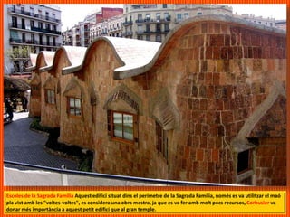 Escoles de la Sagrada Familia Aquest edifici situat dins el perímetre de la Sagrada Família, només es va utilitzar el maó
pla vist amb les "voltes-voltes", es considera una obra mestra, ja que es va fer amb molt pocs recursos, Corbusier va
donar més importància a aquest petit edifici que al gran temple.
 