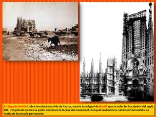 La Sagrada familia L'obra inacabada en vida de l'autor, mostra tot el geni de Gaudí, que va voler fer la catedral del segle
XXI. L'arquitecte només va poder concloure la façana del naixement. Del qual exuberància, netament naturalista, és
motiu de fascinació permanent.
 