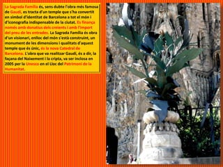 La Sagrada Família és, sens dubte l'obra més famosa
de Gaudí, es tracta d'un temple que s'ha convertit
en símbol d'identitat de Barcelona a tot el món i
d'iconografia indispensable de la ciutat. Es finança
només amb donatius dels creients i amb l'import
del preu de les entrades. La Sagrada Família és obra
d'un visionari, enlloc del món s'està construint, un
monument de les dimensions i qualitats d'aquest
temple que és únic, és la nova Catedral de
Barcelona. L'obra que va realitzar Gaudí, és a dir, la
façana del Naixement i la cripta, va ser inclosa en
2005 per la Unesco en el Lloc del Patrimoni de la
Humanitat.
 