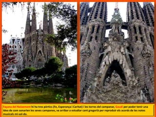 Façana del Naixement hi ha tres pòrtics (Fe, Esperança i Caritat) i les torres del campanar, Gaudí per poder tenir una
idea de com sonarien les seves campanes, va arribar a estudiar cant gregorià per reproduir els acords de les notes
musicals mi-sol-do.
 